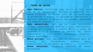 ➜ Dato Público: Calificado como tal en la ley. Dato
que no es semiprivado, privado o sensible (Ej.
datos relativos al estado civil de las personas,
su profesión u oficio, su calidad de comerciante o
servidor público y aquellos que pueden obtenerse
sin reserva alguna).
➜ Dato semiprivado: Dato que no tiene naturaleza
íntima, reservada, ni pública y cuyo conocimiento
interesa al titular y a cierto sector o grupo de
personas o a la sociedad en general (Ej. datos
financieros y crediticios, dirección, teléfono,
correo electrónico,).
➜ Datos privado: Dato que solo es relevante para su
titular (Ej. fotografías, videos, datos
relacionados con su estilo de vida.)
➜ Datos sensibles: Categoría especial de datos
personales.
TIPOS DE DATOS
9
 