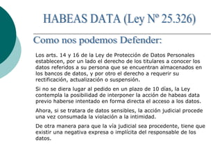 Los arts. 14 y 16 de la Ley de Protección de Datos Personales
establecen, por un lado el derecho de los titulares a conocer los
datos referidos a su persona que se encuentran almacenados en
los bancos de datos, y por otro el derecho a requerir su
rectificación, actualización o suspensión.
Si no se diera lugar al pedido en un plazo de 10 días, la Ley
contempla la posibilidad de interponer la acción de habeas data
previo haberse intentado en forma directa el acceso a los datos.
Ahora, si se tratara de datos sensibles, la acción judicial procede
una vez consumada la violación a la intimidad.
De otra manera para que la vía judicial sea procedente, tiene que
existir una negativa expresa o implícita del responsable de los
datos.
 