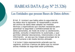 El Art. 9 incisiso1 que habla sobre la seguridad de
los datos dice lo siguiente: El responsable o usuario
del archivo de datos debe adoptar las medidas
técnicas y organizativas que resulten necesarias para
garantizar la seguridad y confidencialidad de los
datos personales, de modo de evitar su adulteración,
perdida, consulta o tratamiento no autorizado, y que
permitan detectar desviaciones, intencionales o no de
información, ya sea que los riesgos provengan de la
acción humana o del medio técnico utilizado.
Y el inciso 2 deja expresamente aclarado que los
registros, archivos o bancos de datos que no reúnan
dichas medidas de seguridad están prohibidos.
 