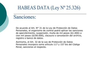 De acuerdo al Art. N° 31 de la Ley de Protección de Datos
Personales, el organismo de control podrá aplicar las sanciones
de apercibimiento, suspensión, multa de mil pesos ($1.000) a
cien mil pesos ($100.000), clausura o cancelación del archivo,
registro o banco de datos.
Asimismo, el Art. 32 de la Ley de Protección de Datos
Personales incorpora como articulo 117 y 157 bis del Código
Penal, sanciones al respecto.
 
