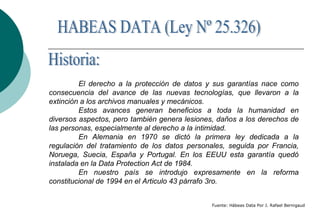 El derecho a la protección de datos y sus garantías nace como
consecuencia del avance de las nuevas tecnologías, que llevaron a la
extinción a los archivos manuales y mecánicos.
Estos avances generan beneficios a toda la humanidad en
diversos aspectos, pero también genera lesiones, daños a los derechos de
las personas, especialmente al derecho a la intimidad.
En Alemania en 1970 se dictó la primera ley dedicada a la
regulación del tratamiento de los datos personales, seguida por Francia,
Noruega, Suecia, España y Portugal. En los EEUU esta garantía quedó
instalada en la Data Protection Act de 1984.
En nuestro país se introdujo expresamente en la reforma
constitucional de 1994 en el Articulo 43 párrafo 3ro.
Fuente: Hábeas Data Por J. Rafael Bernigaud
 