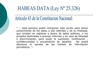 “ … toda persona podrá interponer esta acción para tomar
conocimiento de los datos a ella referidos y de su finalidad,
que consten en registros o banco de datos públicos, o los
privados destinados a proveer informes y en caso de falsedad
o discriminación, para exigir la supresión, rectificación ,
confidencialidad o actualización de aquellos. No podrá
afectarse el secreto de las fuentes de información
periodística…”.
 