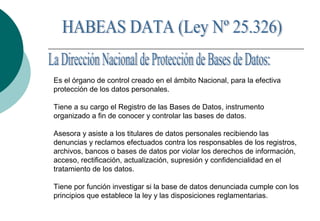 Es el órgano de control creado en el ámbito Nacional, para la efectiva
protección de los datos personales.
Tiene a su cargo el Registro de las Bases de Datos, instrumento
organizado a fin de conocer y controlar las bases de datos.
Asesora y asiste a los titulares de datos personales recibiendo las
denuncias y reclamos efectuados contra los responsables de los registros,
archivos, bancos o bases de datos por violar los derechos de información,
acceso, rectificación, actualización, supresión y confidencialidad en el
tratamiento de los datos.
Tiene por función investigar si la base de datos denunciada cumple con los
principios que establece la ley y las disposiciones reglamentarias.
 