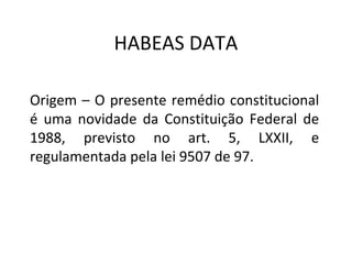 HABEAS DATA
Origem – O presente remédio constitucional
é uma novidade da Constituição Federal de
1988, previsto no art. 5, LXXII, e
regulamentada pela lei 9507 de 97.

 