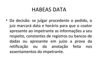 HABEAS DATA
• Da decisão: se julgar procedente o pedido, o
juiz marcará data e horário para que o coator
apresente ao impetrante as informações a seu
respeito, constantes de registros ou bancos de
dadas ou apresente em juízo a prova da
retificação ou da anotação feita nos
assentamentos do impetrante.

 