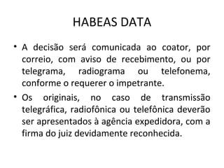 HABEAS DATA
• A decisão será comunicada ao coator, por
correio, com aviso de recebimento, ou por
telegrama, radiograma ou telefonema,
conforme o requerer o impetrante.
• Os originais, no caso de transmissão
telegráfica, radiofônica ou telefônica deverão
ser apresentados à agência expedidora, com a
firma do juiz devidamente reconhecida.

 