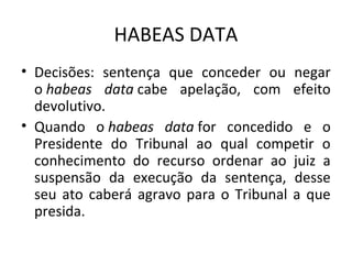 HABEAS DATA
• Decisões: sentença que conceder ou negar
o habeas data cabe apelação, com efeito
devolutivo.
• Quando o habeas data for concedido e o
Presidente do Tribunal ao qual competir o
conhecimento do recurso ordenar ao juiz a
suspensão da execução da sentença, desse
seu ato caberá agravo para o Tribunal a que
presida.

 