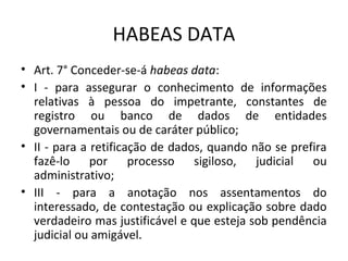 HABEAS DATA
• Art. 7° Conceder-se-á habeas data:
• I - para assegurar o conhecimento de informações
relativas à pessoa do impetrante, constantes de
registro ou banco de dados de entidades
governamentais ou de caráter público;
• II - para a retificação de dados, quando não se prefira
fazê-lo por processo
sigiloso,
judicial ou
administrativo;
• III - para a anotação nos assentamentos do
interessado, de contestação ou explicação sobre dado
verdadeiro mas justificável e que esteja sob pendência
judicial ou amigável.

 