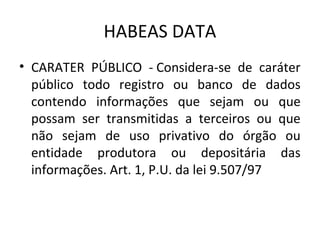 HABEAS DATA
• CARATER PÚBLICO - Considera-se de caráter
público todo registro ou banco de dados
contendo informações que sejam ou que
possam ser transmitidas a terceiros ou que
não sejam de uso privativo do órgão ou
entidade produtora ou depositária das
informações. Art. 1, P.U. da lei 9.507/97

 