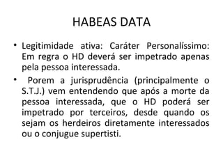 HABEAS DATA
• Legitimidade ativa: Caráter Personalíssimo:
Em regra o HD deverá ser impetrado apenas
pela pessoa interessada.
• Porem a jurisprudência (principalmente o
S.T.J.) vem entendendo que após a morte da
pessoa interessada, que o HD poderá ser
impetrado por terceiros, desde quando os
sejam os herdeiros diretamente interessados
ou o conjugue supertisti.

 
