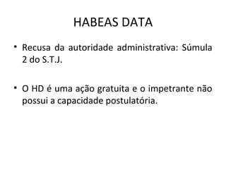 HABEAS DATA
• Recusa da autoridade administrativa: Súmula
2 do S.T.J.
• O HD é uma ação gratuita e o impetrante não
possui a capacidade postulatória.

 