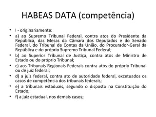 HABEAS DATA (competência)
• I - originariamente:
• a) ao Supremo Tribunal Federal, contra atos do Presidente da
República, das Mesas da Câmara dos Deputados e do Senado
Federal, do Tribunal de Contas da União, do Procurador-Geral da
República e do próprio Supremo Tribunal Federal;
• b) ao Superior Tribunal de Justiça, contra atos de Ministro de
Estado ou do próprio Tribunal;
• c) aos Tribunais Regionais Federais contra atos do próprio Tribunal
ou de juiz federal;
• d) a juiz federal, contra ato de autoridade federal, excetuados os
casos de competência dos tribunais federais;
• e) a tribunais estaduais, segundo o disposto na Constituição do
Estado;
• f) a juiz estadual, nos demais casos;

 