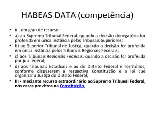 HABEAS DATA (competência)
• II - em grau de recurso:
• a) ao Supremo Tribunal Federal, quando a decisão denegatória for
proferida em única instância pelos Tribunais Superiores;
• b) ao Superior Tribunal de Justiça, quando a decisão for proferida
em única instância pelos Tribunais Regionais Federais;
• c) aos Tribunais Regionais Federais, quando a decisão for proferida
por juiz federal;
• d) aos Tribunais Estaduais e ao do Distrito Federal e Territórios,
conforme dispuserem a respectiva Constituição e a lei que
organizar a Justiça do Distrito Federal;
• III - mediante recurso extraordinário ao Supremo Tribunal Federal,
nos casos previstos na Constituição.

 