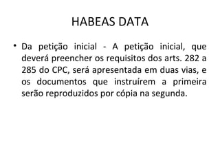 HABEAS DATA
• Da petição inicial - A petição inicial, que
deverá preencher os requisitos dos arts. 282 a
285 do CPC, será apresentada em duas vias, e
os documentos que instruírem a primeira
serão reproduzidos por cópia na segunda.

 