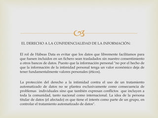 EL DERECHO A LA CONFIDENCIALIDAD DE LA INFORMACIÓN: El rol de Hábeas Data es evitar que los datos que libremente facilitamos para que fuesen incluidos en un fichero sean trasladados sin nuestro consentimiento a otros bancos de datos. Puesto que la información personal "no por el hecho de que la información de la intimidad personal tenga un valor económico deja de tener fundamentalmente valores personales (éticos).  La protección del derecho a la intimidad contra el uso de un tratamiento automatizado de datos no se plantea exclusivamente como consecuencia de problemas  individuales sino que también expresan conflictos  que incluyen a toda la comunidad, tanto nacional como internacional. La idea de la persona titular de datos (el afectado) es que tiene el interés como parte de un grupo, en controlar el tratamiento automatizado de datos". 