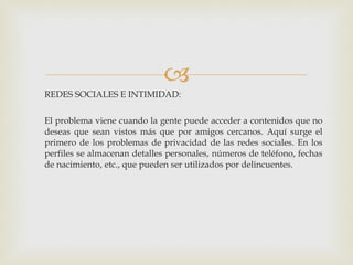 REDES SOCIALES E INTIMIDAD: El problema viene cuando la gente puede acceder a contenidos que no deseas que sean vistos más que por amigos cercanos. Aquí surge el primero de los problemas de privacidad de las redes sociales. En los perfiles se almacenan detalles personales, números de teléfono, fechas de nacimiento, etc., que pueden ser utilizados por delincuentes. 