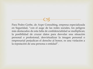 Para Pedro Gorbe, de Axpe Consulting, empresa especializada en Seguridad, “con el auge de las redes sociales, los peligros más destacados de esta falta de confidencialidad se multiplican; la posibilidad de cruzar datos para desvelar una situación personal o profesional, desvirtualizar la imagen personal o empresarial perjudican el derecho al honor, es una violación a la reputación de una persona o entidad”. 
