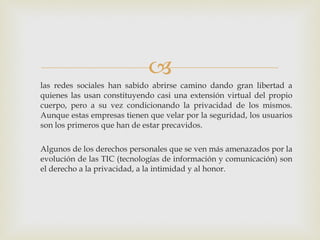 las redes sociales han sabido abrirse camino dando gran libertad a quienes las usan constituyendo casi una extensión virtual del propio cuerpo, pero a su vez condicionando la privacidad de los mismos. Aunque estas empresas tienen que velar por la seguridad, los usuarios son los primeros que han de estar precavidos. Algunos de los derechos personales que se ven más amenazados por la evolución de las TIC (tecnologías de información y comunicación) son el derecho a la privacidad, a la intimidad y al honor. 