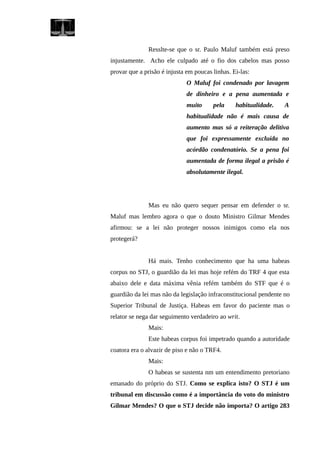 Resslte-se que o sr. Paulo Maluf também está preso
injustamente. Acho ele culpado até o fio dos cabelos mas posso
provar que a prisão é injusta em poucas linhas. Ei-las:
O Maluf foi condenado por lavagem
de dinheiro e a pena aumentada e
muito pela habitualidade. A
habitualidade não é mais causa de
aumento mas só a reiteração delitiva
que foi expressamente excluída no
acórdão condenatório. Se a pena foi
aumentada de forma ilegal a prisão é
absolutamente ilegal.
Mas eu não quero sequer pensar em defender o sr.
Maluf mas lembro agora o que o douto Ministro Gilmar Mendes
afirmou: se a lei não proteger nossos inimigos como ela nos
protegerá?
Há mais. Tenho conhecimento que ha uma habeas
corpus no STJ, o guardião da lei mas hoje refém do TRF 4 que esta
abaixo dele e data máxima vênia refém também do STF que é o
guardião da lei mas não da legislação infraconstitucional pendente no
Superior Tribunal de Justiça. Habeas em favor do paciente mas o
relator se nega dar seguimento verdadeiro ao writ.
Mais:
Este habeas corpus foi impetrado quando a autoridade
coatora era o alvazir de piso e não o TRF4.
Mais:
O habeas se sustenta nm um entendimento pretoriano
emanado do próprio do STJ. Como se explica isto? O STJ é um
tribunal em discussão como é a importância do voto do ministro
Gilmar Mendes? O que o STJ decide não importa? O artigo 283
 