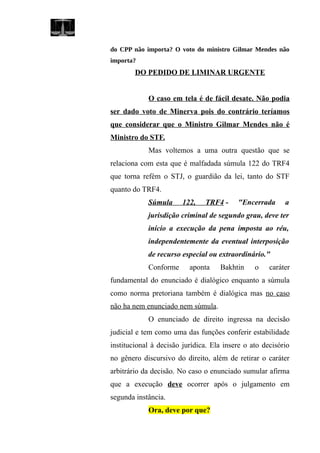 do CPP não importa? O voto do ministro Gilmar Mendes não
importa?
DO PEDIDO DE LIMINAR URGENTE
O caso em tela é de fácil desate. Não podia
ser dado voto de Minerva pois do contrário teríamos
que considerar que o Ministro Gilmar Mendes não é
Ministro do STF.
Mas voltemos a uma outra questão que se
relaciona com esta que é malfadada súmula 122 do TRF4
que torna refém o STJ, o guardião da lei, tanto do STF
quanto do TRF4.
Súmula 122, TRF4 - "Encerrada a
jurisdição criminal de segundo grau, deve ter
início a execução da pena imposta ao réu,
independentemente da eventual interposição
de recurso especial ou extraordinário."
Conforme aponta Bakhtin o caráter
fundamental do enunciado é dialógico enquanto a súmula
como norma pretoriana também é dialógica mas no caso
não ha nem enunciado nem súmula.
O enunciado de direito ingressa na decisão
judicial e tem como uma das funções conferir estabilidade
institucional à decisão jurídica. Ela insere o ato decisório
no gênero discursivo do direito, além de retirar o caráter
arbitrário da decisão. No caso o enunciado sumular afirma
que a execução deve ocorrer após o julgamento em
segunda instância.
Ora, deve por que?
 