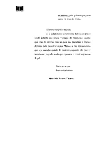 de Minerva, principalmente porque no
caso é em favor das Erínias.
Diante do exposto requer:
a) o deferimento do presente habeas corpus e
sendo patente que houve violação do regimento Interno
que é lei, lei interna, mas lei, para que prevaleça o empate
definido pelo ministro Gilmar Mendes e por consequência
que seja vedada a prisão do paciente enquanto não houver
transito em julgado. dado que é patente o constrangimento
ilegal.
Termos em que
Pede deferimento
Maurício Ramos Thomaz
 