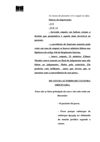 As razoes do presente writ a seguir se aduz.
Síntese da impetração:
- 1=1
- 2+2 = 4
- havendo empate em habeas corpus a
decisão que prepondera é aquela mais favorável ao
paciente.
- o presidente do Supremo somente pode
votar em caso de empate se houver ministro faltoso nas
hipóteses do artigo 146 do Regimento Interno.
- houve empate. O ministro Gilmar
Mendes estava ausente no final do julgamento mas não
faltou ao julgamento. Muito pelo contrário. Ele
proferiu voto brilhante antes que tivesse que se
ausentar com a concordância de seus pares .
DO ATO DAAUTORIDADE COATORA
ORIGINARIA
Estes são os fatos principais do caso e eles não estão em
discussão:
- O paciente foi preso.
- Preso porque embargos de
embargos deveria ser eliminado
do mundo jurídico segundo o
coator.
 