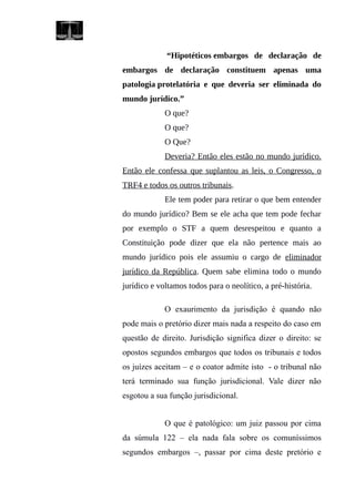 “Hipotéticos embargos de declaração de
embargos de declaração constituem apenas uma
patologia protelatória e que deveria ser eliminada do
mundo jurídico.”
O que?
O que?
O Que?
Deveria? Então eles estão no mundo jurídico.
Então ele confessa que suplantou as leis, o Congresso, o
TRF4 e todos os outros tribunais.
Ele tem poder para retirar o que bem entender
do mundo jurídico? Bem se ele acha que tem pode fechar
por exemplo o STF a quem desrespeitou e quanto a
Constituição pode dizer que ela não pertence mais ao
mundo jurídico pois ele assumiu o cargo de eliminador
jurídico da República. Quem sabe elimina todo o mundo
jurídico e voltamos todos para o neolítico, a pré-história.
O exaurimento da jurisdição é quando não
pode mais o pretório dizer mais nada a respeito do caso em
questão de direito. Jurisdição significa dizer o direito: se
opostos segundos embargos que todos os tribunais e todos
os juízes aceitam – e o coator admite isto - o tribunal não
terá terminado sua função jurisdicional. Vale dizer não
esgotou a sua função jurisdicional.
O que é patológico: um juiz passou por cima
da súmula 122 – ela nada fala sobre os comuníssimos
segundos embargos –, passar por cima deste pretório e
 