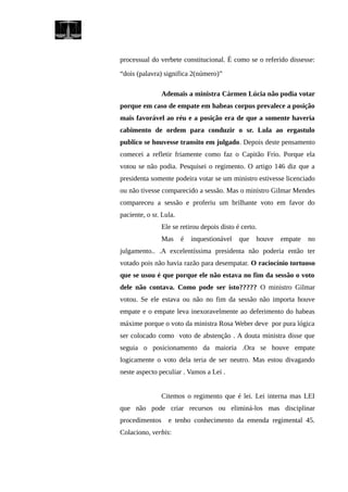 processual do verbete constitucional. É como se o referido dissesse:
“dois (palavra) significa 2(número)”
Ademais a ministra Cármen Lúcia não podia votar
porque em caso de empate em habeas corpus prevalece a posição
mais favorável ao réu e a posição era de que a somente haveria
cabimento de ordem para conduzir o sr. Lula ao ergastulo
publico se houvesse transito em julgado. Depois deste pensamento
comecei a refletir friamente como faz o Capitão Frio. Porque ela
votou se não podia. Pesquisei o regimento. O artigo 146 diz que a
presidenta somente podeira votar se um ministro estivesse licenciado
ou não tivesse comparecido a sessão. Mas o ministro Gilmar Mendes
compareceu a sessão e proferiu um brilhante voto em favor do
paciente, o sr. Lula.
Ele se retirou depois disto é certo.
Mas é inquestionável que houve empate no
julgamento.. .A excelentíssima presidenta não poderia então ter
votado pois não havia razão para desempatar. O raciocínio tortuoso
que se usou é que porque ele não estava no fim da sessão o voto
dele não contava. Como pode ser isto????? O ministro Gilmar
votou. Se ele estava ou não no fim da sessão não importa houve
empate e o empate leva inexoravelmente ao deferimento do habeas
máxime porque o voto da ministra Rosa Weber deve por pura lógica
ser colocado como voto de abstenção . A douta ministra disse que
seguia o posicionamento da maioria .Ora se houve empate
logicamente o voto dela teria de ser neutro. Mas estou divagando
neste aspecto peculiar . Vamos a Lei .
Citemos o regimento que é lei. Lei interna mas LEI
que não pode criar recursos ou eliminá-los mas disciplinar
procedimentos e tenho conhecimento da emenda regimental 45.
Colaciono, verbis:
 