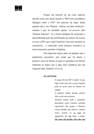 Porque um ministro de um corte superior
decidiu assim mas desde quando o TRF4 tem ascendência
dialógica sobre o STF? Em palavras de leigo: desde
quando cabe a um Tribunal - inferior em duas instâncias -
sumular o que foi decidido, apenas “en passant, pelo
Tribunal Superior? Se a forma dialógica do enunciado é
desconfirmada pela des-confirmação do emissor da norma,
no caso o STF, que a rigor"enunciou" mas nem sumulou ou
normatizou, o enunciado como discurso normativo se
torna irracional e portanto é ilegítimo.
Esta digressão lógica pode ser pedante mas é
pedantismo necessário, pois desde que foi aberto o
primeiro curso de Direito no país os operadores de Direito
tropeçam na lógica que é algo mais complexo que um
silogismo tipo “barbara” (A-A-A).
DA SINTESE
O artigo 283 do CPP é valido? A pura
lógica indica que vale e assim ninguém
pode ser preso antes do trânsito em
julgado.
O ministro Gilmar Mendes decide?
Sim, se não seria ministro.
Havendo empate pode a presidenta
desempatar contra expresso comando
regimental? Não porque o Ministro
Gilmar Mendes que deferiu o Habeas
estava ausente só ao final do
julgamento. Ele não faltou a sessão.
Ele votou. Ele decidiu. Não cabe voto
 