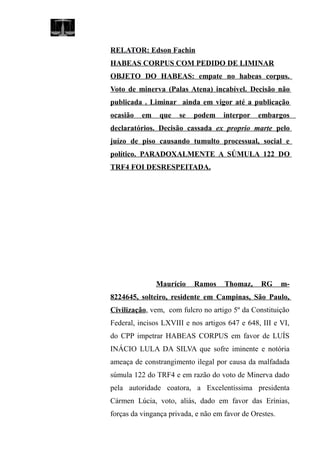 RELATOR: Edson Fachin
HABEAS CORPUS COM PEDIDO DE LIMINAR
OBJETO DO HABEAS: empate no habeas corpus.
Voto de minerva (Palas Atena) incabível. Decisão não
publicada . Liminar ainda em vigor até a publicação
ocasião em que se podem interpor embargos
declaratórios. Decisão cassada ex proprio marte pelo
juízo de piso causando tumulto processual, social e
político. PARADOXALMENTE A SÚMULA 122 DO
TRF4 FOI DESRESPEITADA.
Maurício Ramos Thomaz, RG m-
8224645, solteiro, residente em Campinas, São Paulo,
Civilização, vem, com fulcro no artigo 5º da Constituição
Federal, incisos LXVIII e nos artigos 647 e 648, III e VI,
do CPP impetrar HABEAS CORPUS em favor de LUÍS
INÁCIO LULA DA SILVA que sofre iminente e notória
ameaça de constrangimento ilegal por causa da malfadada
súmula 122 do TRF4 e em razão do voto de Minerva dado
pela autoridade coatora, a Excelentíssima presidenta
Cármen Lúcia, voto, aliás, dado em favor das Erínias,
forças da vingança privada, e não em favor de Orestes.
 