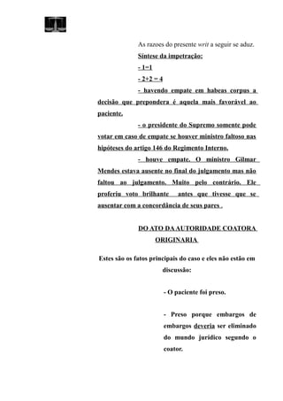 As razoes do presente writ a seguir se aduz.
Síntese da impetração:
- 1=1
- 2+2 = 4
- havendo empate em habeas corpus a
decisão que prepondera é aquela mais favorável ao
paciente.
- o presidente do Supremo somente pode
votar em caso de empate se houver ministro faltoso nas
hipóteses do artigo 146 do Regimento Interno.
- houve empate. O ministro Gilmar
Mendes estava ausente no final do julgamento mas não
faltou ao julgamento. Muito pelo contrário. Ele
proferiu voto brilhante antes que tivesse que se
ausentar com a concordância de seus pares .
DO ATO DAAUTORIDADE COATORA
ORIGINARIA
Estes são os fatos principais do caso e eles não estão em
discussão:
- O paciente foi preso.
- Preso porque embargos de
embargos deveria ser eliminado
do mundo jurídico segundo o
coator.
 