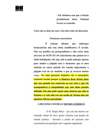 - Ele eliminou sem que a função
jurisdicional deste Tribunal
tivesse se exaurido.
Estes são os fatos do caso e eles não estão em discussão.
Parênteses necessários
É comum afirmar que embargos
declaratórios não tem efeito modificativo. É errado.
Não era pacífico na jurisprudência e não existe mais
esta tese no NCPC/15. Os aclaratórios não podem ter é
efeito infringente. Ou seja, não se pode manejar apenas
para mudar o julgado mas é elementar que se uma
omissão ou outra mácula for sanada logicamente o
julgado terá de ser mudado o que já ocorreu muitas
vezes. No caso presente inclusive ele é necessário,
essencial mesmo porque a Ministra Rosa Weber disse
que sua posição era contraria ao seu voto e que ela
acompanhava a colegialidade que não tinha posição
definida. Ela não pode seguir uma maioria que não se
formou e o voto não era em sessão de Turma mas em
plenário. Óbvia contradição.
A DECISÃO CONTRA O MUNDO JURÍDICO
O Sr. Sérgio Moro – juiz ele não merece ser
chamado afinal ele deve querer eliminar esta função do
mundo jurídico - decretou a prisão do paciente sem
exaurimento da jurisdição sob o seguinte argumento:
 