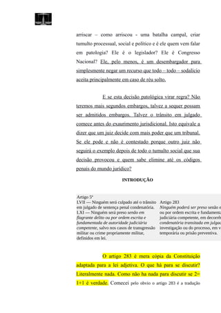 arriscar – como arriscou - uma batalha campal, criar
tumulto processual, social e político e é ele quem vem falar
em patologia? Ele é o legislador? Ele é Congresso
Nacional? Ele, pelo menos, é um desembargador para
simplesmente negar um recurso que todo – todo – sodalício
aceita principalmente em caso de réu solto.
E se esta decisão patológica virar regra? Não
teremos mais segundos embargos, talvez a sequer possam
ser admitidos embargos. Talvez o trânsito em julgado
comece antes do exaurimento jurisdicional. Isto equivale a
dizer que um juiz decide com mais poder que um tribunal.
Se ele pode e não é contestado porque outro juiz não
seguirá o exemplo depois de todo o tumulto social que sua
decisão provocou e quem sabe elimine até os códigos
penais do mundo jurídico?
INTRODUÇÃO
Artigo 5º
LVII — Ninguém será culpado até o trânsito
em julgado de sentença penal condenatória.
LXI — Ninguém será preso senão em
flagrante delito ou por ordem escrita e
fundamentada de autoridade judiciária
competente, salvo nos casos de transgressão
militar ou crime propriamente militar,
definidos em lei.
Artigo 283
Ninguém poderá ser preso senão e
ou por ordem escrita e fundamenta
judiciária competente, em decorrên
condenatória transitada em julgad
investigação ou do processo, em vi
temporária ou prisão preventiva.
O artigo 283 é mera cópia da Constituição
adaptada para a lei adjetiva. O que há para se discutir?
Literalmente nada. Como não ha nada para discutir se 2=
1+1 é verdade. Comecei pelo obvio o artigo 283 é a tradução
 
