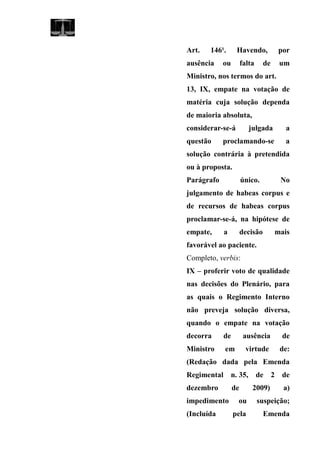 Art. 146¹. Havendo, por
ausência ou falta de um
Ministro, nos termos do art.
13, IX, empate na votação de
matéria cuja solução dependa
de maioria absoluta,
considerar-se-á julgada a
questão proclamando-se a
solução contrária à pretendida
ou à proposta.
Parágrafo único. No
julgamento de habeas corpus e
de recursos de habeas corpus
proclamar-se-á, na hipótese de
empate, a decisão mais
favorável ao paciente.
Completo, verbis:
IX – proferir voto de qualidade
nas decisões do Plenário, para
as quais o Regimento Interno
não preveja solução diversa,
quando o empate na votação
decorra de ausência de
Ministro em virtude de:
(Redação dada pela Emenda
Regimental n. 35, de 2 de
dezembro de 2009) a)
impedimento ou suspeição;
(Incluída pela Emenda
 