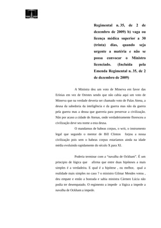 Regimental n. 35, de 2 de
dezembro de 2009) b) vaga ou
licença médica superior a 30
(trinta) dias, quando seja
urgente a matéria e não se
possa convocar o Ministro
licenciado. (Incluída pela
Emenda Regimental n. 35, de 2
de dezembro de 2009)
A Ministra deu um voto de Minerva em favor das
Erínias em vez de Orestes sendo que não cabia aqui um voto de
Minerva que na verdade deveria ser chamado voto de Palas Atena, a
deusa da sabedoria da inteligência e da guerra mas não da guerra
pela guerra mas a deusa que guerreia para preservar a civilização.
Não por acaso a cidade de Atenas, onde verdadeiramente floresceu a
civilização deve seu nome a esta deusa.
O mandamus de habeas corpus, o writ, o instrumento
legal que segundo o mentor de Bill Clinton forjou a nossa
civilização pois sem o habeas corpus estaríamos ainda na idade
média evoluindo rapidamente do século X para XI.
Poderia terminar com a “navalha de Ockham”. É um
principio de lógica que afirma que entre duas hipóteses a mais
simples é a verdadeira. E qual é a hipótese , ou melhor, qual a
realidade mais simples no caso ? o ministro Gilmar Mendes votou ,
deu empate e então a honrada e sabia ministra Cármen Lúcia não
podia ter desempatado. O regimento a impede a lógica a impede a
navalha de Ockham a impede.
 