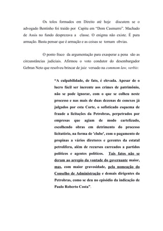 Os tolos formados em Direito até hoje discutem se o
advogado Bentinho foi traído por Capitu em “Dom Casmurro”. Machado
de Assis no fundo desprezava a classe. O enigma não existe. É pura
armação. Basta pensar que é armação e as coisas se tornam obvias.
O ponto fraco da argumentação para exasperar a pena são as
circunstâncias judiciais. Afirmou o voto condutor do desembargador
Gebran Neto que resolveu brincar de juiz versado na commom law, verbis:
“A culpabilidade, de fato, é elevada. Apesar de o
lucro fácil ser inerente aos crimes de patrimônio,
não se pode ignorar, com o que se colheu neste
processo e nas mais de duas dezenas de conexos já
julgados por esta Corte, o sofisticado esquema de
fraude a licitações da Petrobras, perpetrados por
empresas que agiam de modo cartelizado,
escolhendo obras em detrimento do processo
licitatório, na forma de 'clube', com o pagamento de
propinas a vários diretores e gerentes da estatal
petrolífera, além de recursos carreados a partidos
políticos e agentes políticos. Tais fatos não se
deram ao arrepio da vontade do governante maior,
mas, com maior gravosidade, pela nomeação do
Conselho de Administração e demais dirigentes da
Petrobras, como se deu no episódio da indicação de
Paulo Roberto Costa”.
 