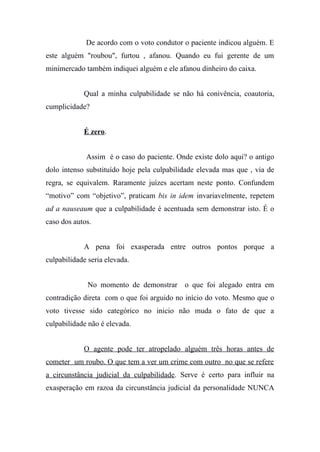 De acordo com o voto condutor o paciente indicou alguém. E
este alguém "roubou", furtou , afanou. Quando eu fui gerente de um
minimercado também indiquei alguém e ele afanou dinheiro do caixa.
Qual a minha culpabilidade se não há conivência, coautoria,
cumplicidade?
É zero.
Assim é o caso do paciente. Onde existe dolo aqui? o antigo
dolo intenso substituído hoje pela culpabilidade elevada mas que , via de
regra, se equivalem. Raramente juízes acertam neste ponto. Confundem
“motivo” com “objetivo”, praticam bis in idem invariavelmente, repetem
ad a nauseaum que a culpabilidade é acentuada sem demonstrar isto. É o
caso dos autos.
A pena foi exasperada entre outros pontos porque a
culpabilidade seria elevada.
No momento de demonstrar o que foi alegado entra em
contradição direta com o que foi arguido no início do voto. Mesmo que o
voto tivesse sido categórico no inicio não muda o fato de que a
culpabilidade não é elevada.
O agente pode ter atropelado alguém três horas antes de
cometer um roubo. O que tem a ver um crime com outro no que se refere
a circunstância judicial da culpabilidade. Serve é certo para influir na
exasperação em razoa da circunstância judicial da personalidade NUNCA
 