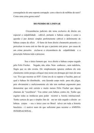 consequência de uma suposta corrupção com o desvio de milhões de reais?
Como uma coisa gerou outra?
DO PEDIDO DE LIMINAR
Circunstâncias judiciais são tema exclusivo de direito em
especial a culpabilidade . cabível, portanto o habeas corpus e como a
questão é por demais simples perfeitamente cabível o deferimento de
habeas corpus de ofício . O fumo do bom direito claramente presente e o
periculum in mora está no fato de que o paciente está preso por causa de
um crime prescrito. exclua-se a circunstância da culpabilidade e a
prescrição fulmina todo o processo.
Sou o único homem que teve direito a habeas corpus negado
pelo Felix Fischer. Negado, não, aliás. Nem conheceu , nem indeferiu,
fingiu que eu não existia. Ele simplesmente ignorou embora ele esta
claramente ciente porque coloquei meu nome em destaque por mais de uma
vez. Tive que recorrer ao STF. Como era de se esperar o Facchin, para ao
qual o habeas foi distribuido, esta fazendo corpo mole para não julgar,
pois obviamente e maliciosamente ele não tem nenhum argumento para
demonstrar que está correto e muito menos Félix Fischer que alguns
chamam de “excelência”. Vou entrar com habeas contra ele. Tenho que
esgotar todas as instâncias para poder recorrer a Anistia internacional.
Tenho certeza de que o simples fato de me ter sido negado o direito ao
habeas corpus - sou o único caso no Brasil talvez em toda a historia
brasileira - é motivo mais do que suficiente para recorrer a ANISTIA
INTERNACIONAL .
 