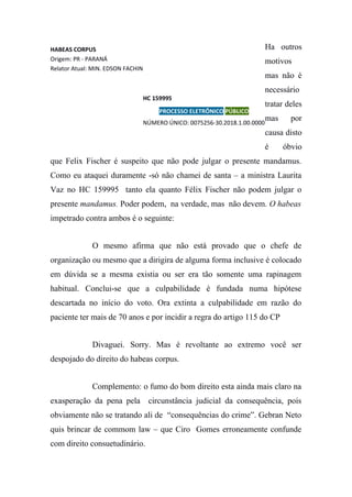 Ha outros
motivos
mas não é
necessário
tratar deles
mas por
causa disto
é óbvio
que Felix Fischer é suspeito que não pode julgar o presente mandamus.
Como eu ataquei duramente -só não chamei de santa – a ministra Laurita
Vaz no HC 159995 tanto ela quanto Félix Fischer não podem julgar o
presente mandamus. Poder podem, na verdade, mas não devem. O habeas
impetrado contra ambos é o seguinte:
O mesmo afirma que não está provado que o chefe de
organização ou mesmo que a dirigira de alguma forma inclusive é colocado
em dúvida se a mesma existia ou ser era tão somente uma rapinagem
habitual. Conclui-se que a culpabilidade é fundada numa hipótese
descartada no início do voto. Ora extinta a culpabilidade em razão do
paciente ter mais de 70 anos e por incidir a regra do artigo 115 do CP
Divaguei. Sorry. Mas é revoltante ao extremo você ser
despojado do direito do habeas corpus.
Complemento: o fumo do bom direito esta ainda mais claro na
exasperação da pena pela circunstância judicial da consequência, pois
obviamente não se tratando ali de “consequências do crime”. Gebran Neto
quis brincar de commom law – que Ciro Gomes erroneamente confunde
com direito consuetudinário.
HABEAS CORPUS
Origem: PR - PARANÁ
Relator Atual: MIN. EDSON FACHIN
HC 159995
PROCESSO ELETRÔNICO PÚBLICO
NÚMERO ÚNICO: 0075256-30.2018.1.00.0000
 