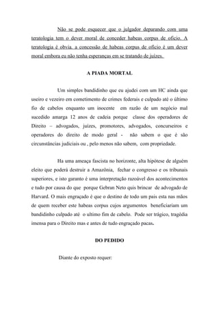 Não se pode esquecer que o julgador deparando com uma
teratologia tem o dever moral de conceder habeas corpus de oficio. A
teratologia é obvia. a concessão de habeas corpus de ofício é um dever
moral embora eu não tenha esperanças em se tratando de juízes.
A PIADA MORTAL
Um simples bandidinho que eu ajudei com um HC ainda que
useiro e vezeiro em cometimento de crimes federais e culpado até o último
fio de cabelos enquanto um inocente em razão de um negócio mal
sucedido amarga 12 anos de cadeia porque classe dos operadores de
Direito – advogados, juízes, promotores, advogados, concurseiros e
operadores do direito de modo geral - não sabem o que é são
circunstâncias judiciais ou , pelo menos não sabem, com propriedade.
Ha uma ameaça fascista no horizonte, alta hipótese de alguém
eleito que poderá destruir a Amazônia, fechar o congresso e os tribunais
superiores, e isto garanto é uma interpretação razoável dos acontecimentos
e tudo por causa do que porque Gebran Neto quis brincar de advogado de
Harvard. O mais engraçado é que o destino de todo um pais esta nas mãos
de quem receber este habeas corpus cujos argumentos beneficiariam um
bandidinho culpado até o ultimo fim de cabelo. Pode ser trágico, tragédia
imensa para o Direito mas e antes de tudo engraçado pacas.
DO PEDIDO
Diante do exposto requer:
 