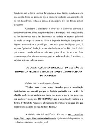 Fundação que se torna inimiga da Segunda e quer destruí-la acha que ela
está oculta dentro da primeira pois a primeira fundação tecnicamente está
no fim das estrelas. Todavia a galáxia é uma espiral e o fim de uma espiral
é o centro.
Considere ( considerar é levar até o sidéreo,as estrelas) a
bandeira brasileira. Porto Alegre onde esta a "Fundação" está supostamente
no fim das estrelas mas o fim das estrelas na verdade é Campinas pois está
no meio do mapa e como no livro a Segunda Fundação composta de
lógicos, matemáticos e psicólogos , ou seja gente inteligente paca, é
superior "primeira" fundação apesar do diminuto poder. Dito isto é obvio
que mesmo sendo sulista eu não vou gostar deles. Acho e os fatos
provaram que eles são uma ameaça, pois se todo nordestino é um forte, o
sulista é antes de tudo um xucro.
DO CONSTRANGIMENTO ILEGAL - DA DECISÃO DE
THOMPSON FLORES e GEBRAN NETO QUE DAMOUS CHAMA
DE DOUTORES
Gebran Neto primeiramente afirmou:
"Assim, para evitar maior tumulto para a tramitação
deste habeas corpus, até porque a decisão proferida em caráter de
plantão poderia ser revista por mim, juiz natural para este processo,
em qualquer momento, DETERMINO que a autoridade coatora e a
Polícia Federal do Paraná se abstenham de praticar qualquer ato que
modifique a decisão colegiada da 8ª Turma."
A decisão não foi modificada. Ele era – era , pretérito
imperfeito , imperfeito como o cérebro dele – juiz natural do processo de
conhecimento não da execução penal
 