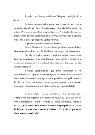 E qual o crime de responsabilidade? Simples. Jurisdição não se
divide.
Nenhum desembargador cassa sem o manejo do recurso
regimental decisão de outro desembargador. Eles são todos iguais em
poderes. No caso do presidente a coisa fica pior. Presidente não cassa de
ofício decisão de outro desembargador a favor de outro que não é o juiz da
causa, pois a função jurisdicional dele se encerrou.
O processo de conhecimento se encerrou.
Gebran Neto não é prevento. Tanto que houve anterior habeas
a favor do paciente Lula e ele foi distribuído livremente como tem que ser.
Vou dar exemplos práticos: redigi um habeas corpus contra
uma vara de execução penal recentemente. Quem julgou o habeas foi o
tribunal que condenou o réu. O tribunal retirou oito anos da pena de alguém
realmente perigoso.
Nenhum desembargador que havia condenado o réu
anteriormente disse que era o desembargador da execução e não teve a
procuradoria tentando fazer o aquilo que o presidente não pode: cassar a
decisão em favor um suposto desembargador natural para execuções
penais, pois isto não existe é se for feito é crime de responsabilidade.
Outro exemplo: consegui recentemente duas liminares neste
sodalício que, por enquanto, é o Tribunal da cidadania, - claro que não foi
com o hamburguês Fischer - através de outros advogados. Espero a
terceira. Quem estiver recebendo este habeas corpus pode ser o relator
do habeas. Se conceder a terceira liminar o Sr. aceitará que outro
ministro casse sua decisão?
 