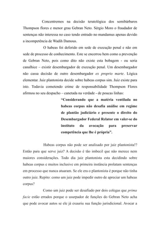 Concentremos na decisão teratológica dos semibárbaros
Thompson flores e menor grau Gebran Neto. Sérgio Moro o fraudador de
sentenças não interessa no caso tendo entrado no mandamus apenas devido
a incompetência de Wadih Damous.
O habeas foi deferido em sede de execução penal e não em
sede de processo de conhecimento. Este se encerrou bem como a prevenção
de Gebran Neto, pois como dito não existe esta bobagem - ou seria
canalhice – existir desembargador de execução penal. Um desembargador
não cassa decisão de outro desembargador ex proprio marte. Lógica
elementar. Juiz plantonista decide sobre habeas corpus sim. Juiz existe para
isto. Todavia cometendo crime de responsabilidade Thompson Flores
afirmou no seu despacho – canetada na verdade - de poucas linhas:
“Considerando que a matéria ventilada no
habeas corpus não desafia análise em regime
de plantão judiciário e presente o direito do
Desembargador Federal Relator em valer-se do
instituto da avocação para preservar
competência que lhe é própria”.
Habeas corpus não pode ser analisado por juiz plantonista!?
Então para que serve juiz? A decisão é tão imbecil que não merece nem
maiores considerações. Todo dia juiz plantonista esta decidindo sobre
habeas corpus e muitos inclusive em primeira instância prolatam sentenças
em processo que nunca atuaram. Se ele era o plantonista é porque não tinha
outro juiz. Repito: como um juiz pode impedir outro de apreciar um habeas
corpus?
Como um juiz pode ser desafiado por dois colegas que prima
facie estão errados porque o usurpador de funções do Gebran Neto acha
que pode avocar autos se ele já exauriu sua função jurisdicional. Avocar a
 
