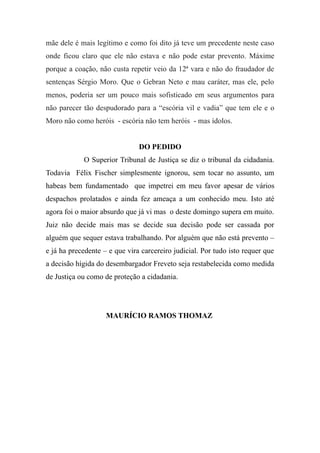 mãe dele é mais legítimo e como foi dito já teve um precedente neste caso
onde ficou claro que ele não estava e não pode estar prevento. Máxime
porque a coação, não custa repetir veio da 12ª vara e não do fraudador de
sentenças Sérgio Moro. Que o Gebran Neto e mau caráter, mas ele, pelo
menos, poderia ser um pouco mais sofisticado em seus argumentos para
não parecer tão despudorado para a “escória vil e vadia” que tem ele e o
Moro não como heróis - escória não tem heróis - mas ídolos.
DO PEDIDO
O Superior Tribunal de Justiça se diz o tribunal da cidadania.
Todavia Félix Fischer simplesmente ignorou, sem tocar no assunto, um
habeas bem fundamentado que impetrei em meu favor apesar de vários
despachos prolatados e ainda fez ameaça a um conhecido meu. Isto até
agora foi o maior absurdo que já vi mas o deste domingo supera em muito.
Juiz não decide mais mas se decide sua decisão pode ser cassada por
alguém que sequer estava trabalhando. Por alguém que não está prevento –
e já ha precedente – e que vira carcereiro judicial. Por tudo isto requer que
a decisão hígida do desembargador Freveto seja restabelecida como medida
de Justiça ou como de proteção a cidadania.
MAURÍCIO RAMOS THOMAZ
 
