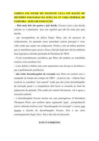 CORPUS EM FAVOR DO PACIENTE LULA EM RAZÃO DE
DECISÕES EMANADAS DA JUÍZA DA 12ª VARA FEDERAL DE
CURITIBA – JUÍZA DE EXECUÇÃO
– Dois mais dois são quatro e juiz decide. Fraveto é juiz e juiz decide
máxime se é plantonista pois isto significa que não há outro juiz para
decidir.
- por incompetência da defesa Sérgio Moro, juiz do processo de
conhecimento, foi apontado como autoridade coatora principal e virou
vilão sendo que sequer era coadjuvante. Porém o erro da defesa permitiu
que se manobrasse para cassar a força a decisão legal pois não ha nenhuma
base legal para a decisão guerreada do Presidente do TRF4.
- O juiz acertadamente considerou que Moro não poderia ser autoridade
coatora e este reconhece isto.
- o juiz deferiu o habeas mais com argumentos seus do que os da defesa o
que é perfeitamente justificável.
- não existe desembargador de execução mas Moro em conluio com o
usurpador de função dos colegas do TRF4 – já provei isto – Gebran Neto
resolveu se considerar “juiz natural” sendo que não existe desembargador
de execução penal e a competência dele havia se exaurido no final do
julgamento da apelação. Não sendo juiz natural obviamente ele é agora o
carcereiro judicial.
- o desembargador Fraveto insistiu nas suas prerrogativas. O Presidente
Thompson Flores sem nenhum apoio regimental, legal, jurisprudencial
(talvez infernal) resolveu criar “desembargador de execução” e cassou sem
recurso a decisão do desembargador Freveto. Este é um claro
constrangimento ilegal. Isto é fato e não está em discussão.
ESTE É O DIREITO
 