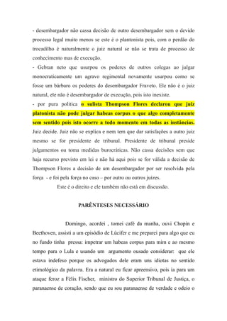 - desembargador não cassa decisão de outro desembargador sem o devido
processo legal muito menos se este é o plantonista pois, com o perdão do
trocadilho é naturalmente o juiz natural se não se trata de processo de
conhecimento mas de execução.
- Gebran neto que usurpou os poderes de outros colegas ao julgar
monocraticamente um agravo regimental novamente usurpou como se
fosse um bárbaro os poderes do desembargador Fraveto. Ele não é o juiz
natural, ele não é desembargador de execução, pois isto inexiste.
- por pura politica o sulista Thompson Flores declarou que juiz
platonista não pode julgar habeas corpus o que algo completamente
sem sentido pois isto ocorre a todo momento em todas as instâncias.
Juiz decide. Juiz não se explica e nem tem que dar satisfações a outro juiz
mesmo se for presidente de tribunal. Presidente de tribunal preside
julgamentos ou toma medidas burocráticas. Não cassa decisões sem que
haja recurso previsto em lei e não há aqui pois se for válida a decisão de
Thompson Flores a decisão de um desembargador por ser resolvida pela
força - e foi pela força no caso – por outro ou outros juízes.
Este é o direito e ele também não está em discussão.
PARÊNTESES NECESSÁRIO
Domingo, acordei , tomei café da manha, ouvi Chopin e
Beethoven, assisti a um episódio de Lúcifer e me preparei para algo que eu
no fundo tinha pressa: impetrar um habeas corpus para mim e ao mesmo
tempo para o Lula e usando um argumento ousado considerar: que ele
estava indefeso porque os advogados dele eram uns idiotas no sentido
etimológico da palavra. Era a natural eu ficar apreensivo, pois ia para um
ataque feroz a Félix Fischer, ministro do Superior Tribunal de Justiça, o
paranaense de coração, sendo que eu sou paranaense de verdade e odeio o
 