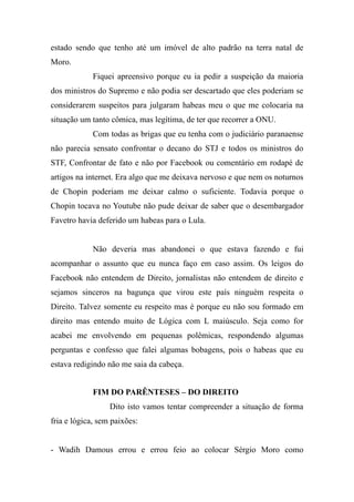 estado sendo que tenho até um imóvel de alto padrão na terra natal de
Moro.
Fiquei apreensivo porque eu ia pedir a suspeição da maioria
dos ministros do Supremo e não podia ser descartado que eles poderiam se
considerarem suspeitos para julgaram habeas meu o que me colocaria na
situação um tanto cômica, mas legítima, de ter que recorrer a ONU.
Com todas as brigas que eu tenha com o judiciário paranaense
não parecia sensato confrontar o decano do STJ e todos os ministros do
STF, Confrontar de fato e não por Facebook ou comentário em rodapé de
artigos na internet. Era algo que me deixava nervoso e que nem os noturnos
de Chopin poderiam me deixar calmo o suficiente. Todavia porque o
Chopin tocava no Youtube não pude deixar de saber que o desembargador
Favetro havia deferido um habeas para o Lula.
Não deveria mas abandonei o que estava fazendo e fui
acompanhar o assunto que eu nunca faço em caso assim. Os leigos do
Facebook não entendem de Direito, jornalistas não entendem de direito e
sejamos sinceros na bagunça que virou este país ninguém respeita o
Direito. Talvez somente eu respeito mas é porque eu não sou formado em
direito mas entendo muito de Lógica com L maiúsculo. Seja como for
acabei me envolvendo em pequenas polêmicas, respondendo algumas
perguntas e confesso que falei algumas bobagens, pois o habeas que eu
estava redigindo não me saia da cabeça.
FIM DO PARÊNTESES – DO DIREITO
Dito isto vamos tentar compreender a situação de forma
fria e lógica, sem paixões:
- Wadih Damous errou e errou feio ao colocar Sérgio Moro como
 