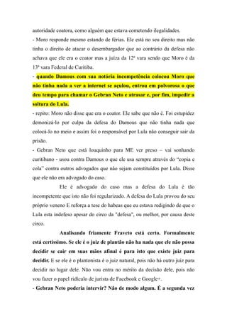 autoridade coatora, como alguém que estava cometendo ilegalidades.
- Moro responde mesmo estando de férias. Ele está no seu direito mas não
tinha o direito de atacar o desembargador que ao contrário da defesa não
achava que ele era o coator mas a juíza da 12ª vara sendo que Moro é da
13ª vara Federal de Curitiba.
- quando Damous com sua notória incompetência colocou Moro que
não tinha nada a ver a internet se açulou, entrou em polvorosa o que
deu tempo para chamar o Gebran Neto e atrasar e, por fim, impedir a
soltura do Lula.
- repito: Moro não disse que era o coator. Ele sabe que não é. Foi estupidez
demonizá-lo por culpa da defesa do Damous que não tinha nada que
colocá-lo no meio e assim foi o responsável por Lula não conseguir sair da
prisão.
- Gebran Neto que está louquinho para ME ver preso – vai sonhando
curitibano - usou contra Damous o que ele usa sempre através do “copia e
cola” contra outros advogados que não sejam constituídos por Lula. Disse
que ele não era advogado do caso.
Ele é advogado do caso mas a defesa do Lula é tão
incompetente que isto não foi regularizado. A defesa do Lula provou do seu
próprio veneno E reforça a tese do habeas que eu estava redigindo de que o
Lula esta indefeso apesar do circo da "defesa", ou melhor, por causa deste
circo.
Analisando friamente Fraveto está certo. Formalmente
está certíssimo. Se ele é o juiz de plantão não ha nada que ele não possa
decidir se cair em suas mãos afinal é para isto que existe juiz para
decidir. E se ele é o plantonista é o juiz natural, pois não há outro juiz para
decidir no lugar dele. Não vou entra no mérito da decisão dele, pois não
vou fazer o papel ridículo de jurista de Facebook e Google+.
- Gebran Neto poderia intervir? Não de modo algum. É a segunda vez
 