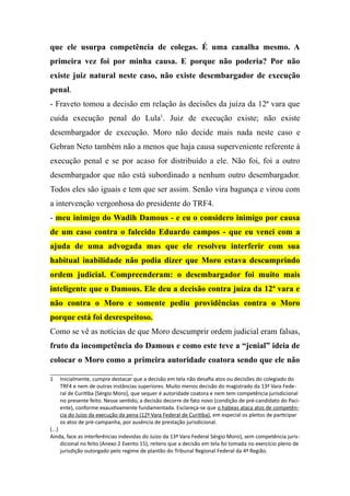 que ele usurpa competência de colegas. É uma canalha mesmo. A
primeira vez foi por minha causa. E porque não poderia? Por não
existe juiz natural neste caso, não existe desembargador de execução
penal.
- Fraveto tomou a decisão em relação às decisões da juíza da 12ª vara que
cuida execução penal do Lula1
. Juiz de execução existe; não existe
desembargador de execução. Moro não decide mais nada neste caso e
Gebran Neto também não a menos que haja causa superveniente referente à
execução penal e se por acaso for distribuído a ele. Não foi, foi a outro
desembargador que não está subordinado a nenhum outro desembargador.
Todos eles são iguais e tem que ser assim. Senão vira bagunça e virou com
a intervenção vergonhosa do presidente do TRF4.
- meu inimigo do Wadih Damous - e eu o considero inimigo por causa
de um caso contra o falecido Eduardo campos - que eu venci com a
ajuda de uma advogada mas que ele resolveu interferir com sua
habitual inabilidade não podia dizer que Moro estava descumprindo
ordem judicial. Compreenderam: o desembargador foi muito mais
inteligente que o Damous. Ele deu a decisão contra juíza da 12ª vara e
não contra o Moro e somente pediu providências contra o Moro
porque está foi desrespeitoso.
Como se vê as notícias de que Moro descumprir ordem judicial eram falsas,
fruto da incompetência do Damous e como este teve a “jenial” ideia de
colocar o Moro como a primeira autoridade coatora sendo que ele não
1 Inicialmente, cumpre destacar que a decisão em tela não desafia atos ou decisões do colegiado do
TRF4 e nem de outras instâncias superiores. Muito menos decisão do magistrado da 13ª Vara Fede-
ral de Curitiba [Sérgio Moro], que sequer é autoridade coatora e nem tem competência jurisdicional
no presente feito. Nesse sentido, a decisão decorre de fato novo (condição de pré-candidato do Paci-
ente), conforme exaustivamente fundamentada. Esclareça-se que o habeas ataca atos de competên-
cia do Juízo da execução da pena (12ª Vara Federal de Curitiba), em especial os pleitos de participar
os atos de pré-campanha, por ausência de prestação jurisdicional.
(...)
Ainda, face as interferências indevidas do Juízo da 13ª Vara Federal Sérgio Moro), sem competência juris-
dicional no feito (Anexo 2 Evento 15), reitero que a decisão em tela foi tomada no exercício pleno de
jurisdição outorgado pelo regime de plantão do Tribunal Regional Federal da 4ª Região.
 