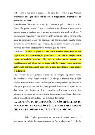 tinha nada a ver com a execução da pena isto permitiu que Gebran
interviesse que ganhasse tempo até a vergonhosa intervenção do
presidente do TRF4.
- Analisando friamente de novo: juiz, desembargador, ministro decide.
Quem não gosta recorre. O que é absolutamente absurdo é sem recurso
alguém cassar a decisão sem o agravo regimental. Mas pode-se alegar: A
procuradoria “recorreu’”. Sim recorreu entre aspas mas não se recorre entre
aspas no judiciário senão vira bagunça. Um desembargador decide e uma
hora depois outro desembargador redecide ou como no caso um terceiro
redecide a decisão que redecidiu a primeira que ele tomou.
Conclusão: Damous a quem o Lula tanto admira errou feio ao não
regularizar sua representação processual e ao colocar Sérgio Moro
como autoridade coatora. Ele vai se safar desta porque ele
candidamente vai dizer que o nome dele foi citado como principal
autoridade coatora, aquele que comete uma ilegalidade, e que apenas
se defendeu.
- por fim termino estes parênteses com uma informação importante. Parem
de satanizar o Moro. Parem com isto. O inimigo é Gebran Neto e Félix
Fischer principalmente. Moro decidiu porque sabe que tem o apoio deles. E
sabe principalmente que a defesa é composta de baratas tontas a do Lula e a
dos outros réus. Parem de ficar culpando-o pelos atos os verdadeiros
inimigos e por causa da incompetência das defesas deles. Parem de encher
a bola dele. A bola nem dele é, é do Gebran e do Fischer.
DA SUSPEIÇÃO DO HAMBURGUÊS, DO NÃO BRASILEIRO, DO
PARANAENSE DE CORAÇÃO FÉLIX FISCHER QUE ALGUNS
CHAMAM DE DOUTOR E OUTROS ATÉ DE MINISTRO.
Félix Fischer paranaense de coração declare-se suspeito. O
habeas que eu redigia domingo era contra você e os advogados do Lula. Eu
 